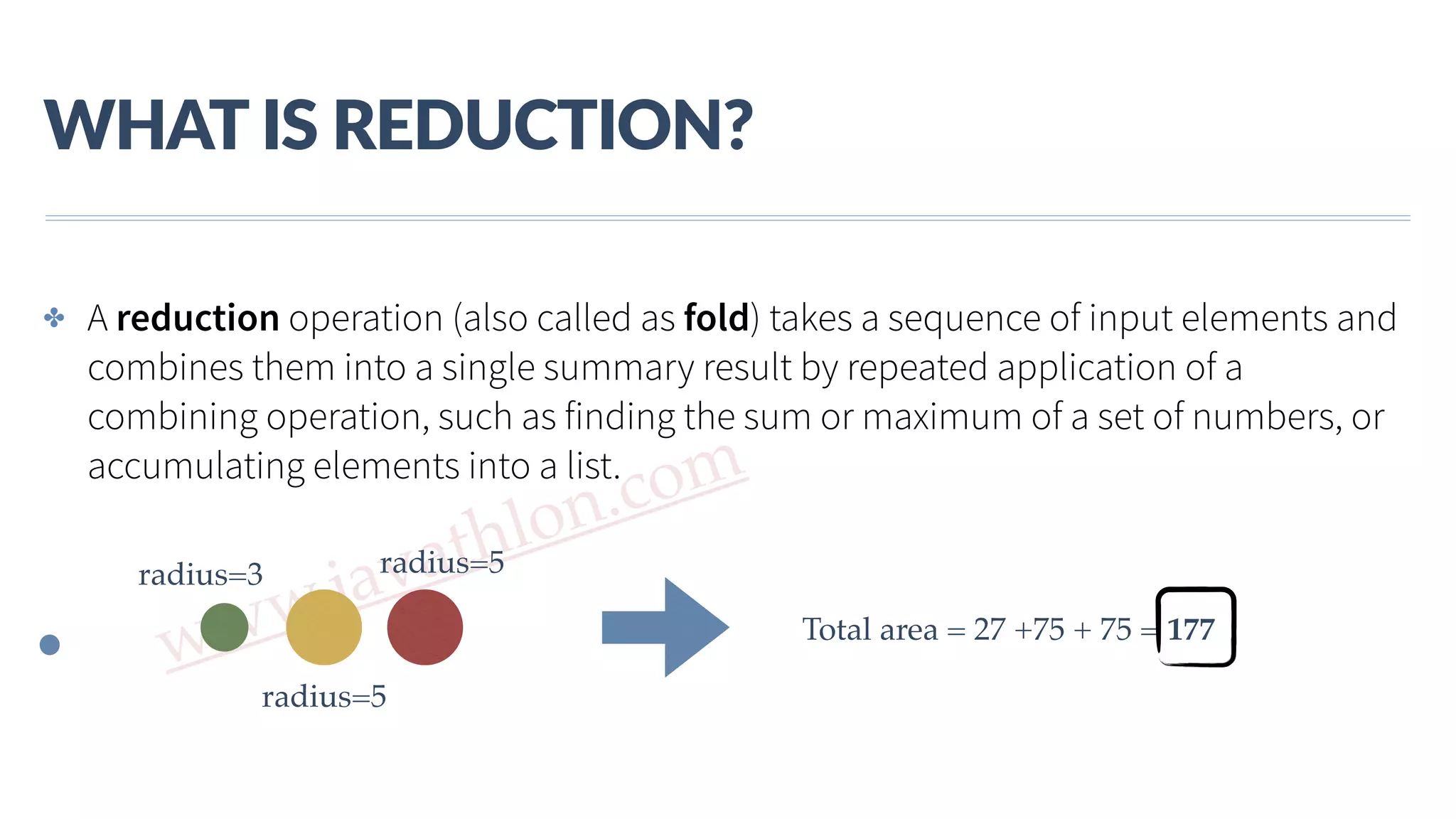 www.javathlon.com WHAT  IS  REDUCTION? ✤ A reduction operation (also called as fold) takes a sequence of input elements and combines them into a single summary result by repeated application of a combining operation, such as finding the sum or maximum of a set of numbers, or accumulating elements into a list. radius=3 radius=5 radius=5 Total area = 27 +75 + 75 = 177 