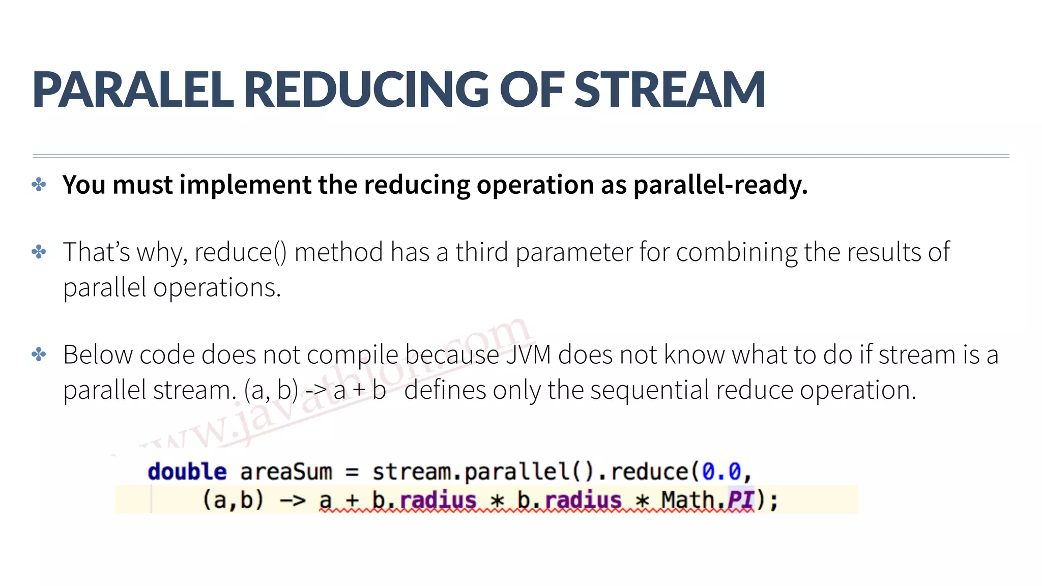 www.javathlon.com PARALEL  REDUCING  OF  STREAM ✤ You must implement the reducing operation as parallel-ready. ✤ That’s why, reduce() method has a third parameter for combining the results of parallel operations. ✤ Below code does not compile because JVM does not know what to do if stream is a parallel stream. (a, b) -> a + b defines only the sequential reduce operation. 