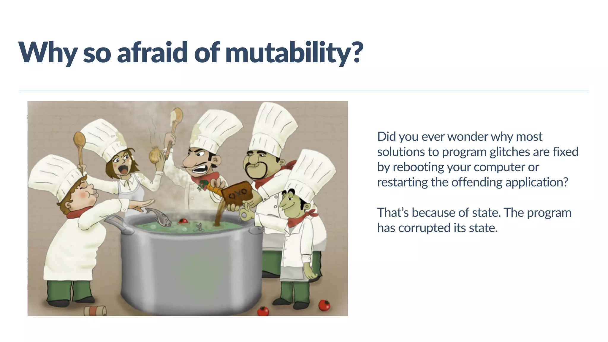 www.javathlon.com Why  so  afraid  of  mutability? Did  you  ever  wonder  why  most   solutions  to  program  glitches  are  fixed   by  rebooting  your  computer  or   restarting  the  offending  application?     That’s  because  of  state.  The  program   has  corrupted  its  state. 