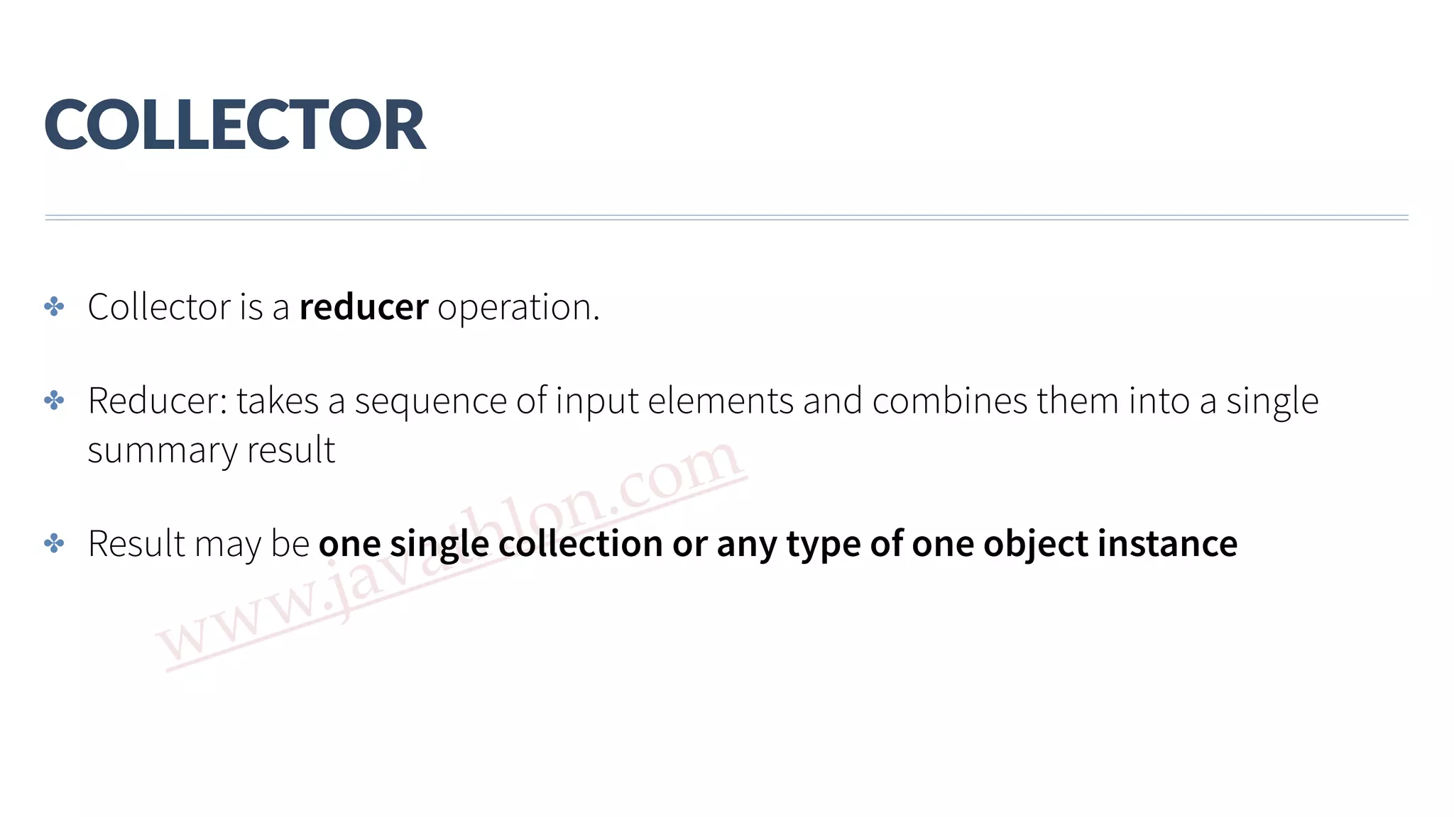 www.javathlon.com COLLECTOR ✤ Collector is a reducer operation. ✤ Reducer: takes a sequence of input elements and combines them into a single summary result ✤ Result may be one single collection or any type of one object instance 