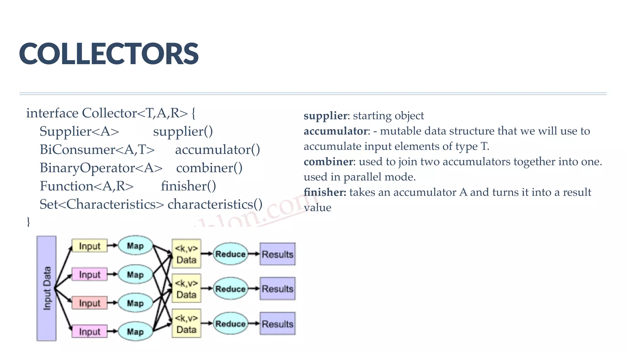 www.javathlon.com COLLECTORS interface Collector<T,A,R> { Supplier<A> supplier() BiConsumer<A,T> accumulator() BinaryOperator<A> combiner() Function<A,R> ﬁnisher() Set<Characteristics> characteristics() } supplier: starting object accumulator: - mutable data structure that we will use to accumulate input elements of type T. combiner: used to join two accumulators together into one. used in parallel mode. ﬁnisher: takes an accumulator A and turns it into a result value 