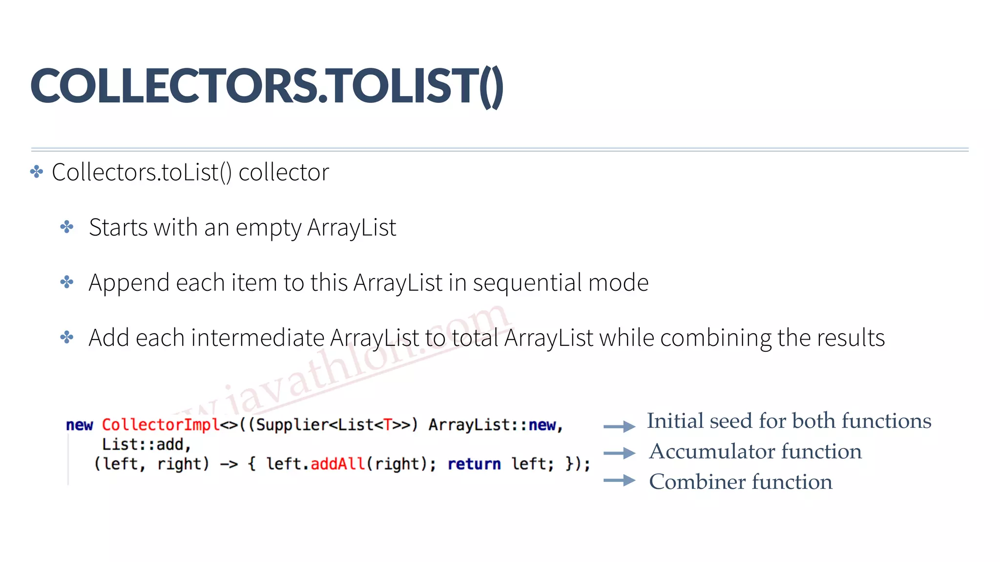 www.javathlon.com COLLECTORS.TOLIST() Combiner function Accumulator function Initial seed for both functions ✤ Collectors.toList() collector ✤ Starts with an empty ArrayList ✤ Append each item to this ArrayList in sequential mode ✤ Add each intermediate ArrayList to total ArrayList while combining the results 