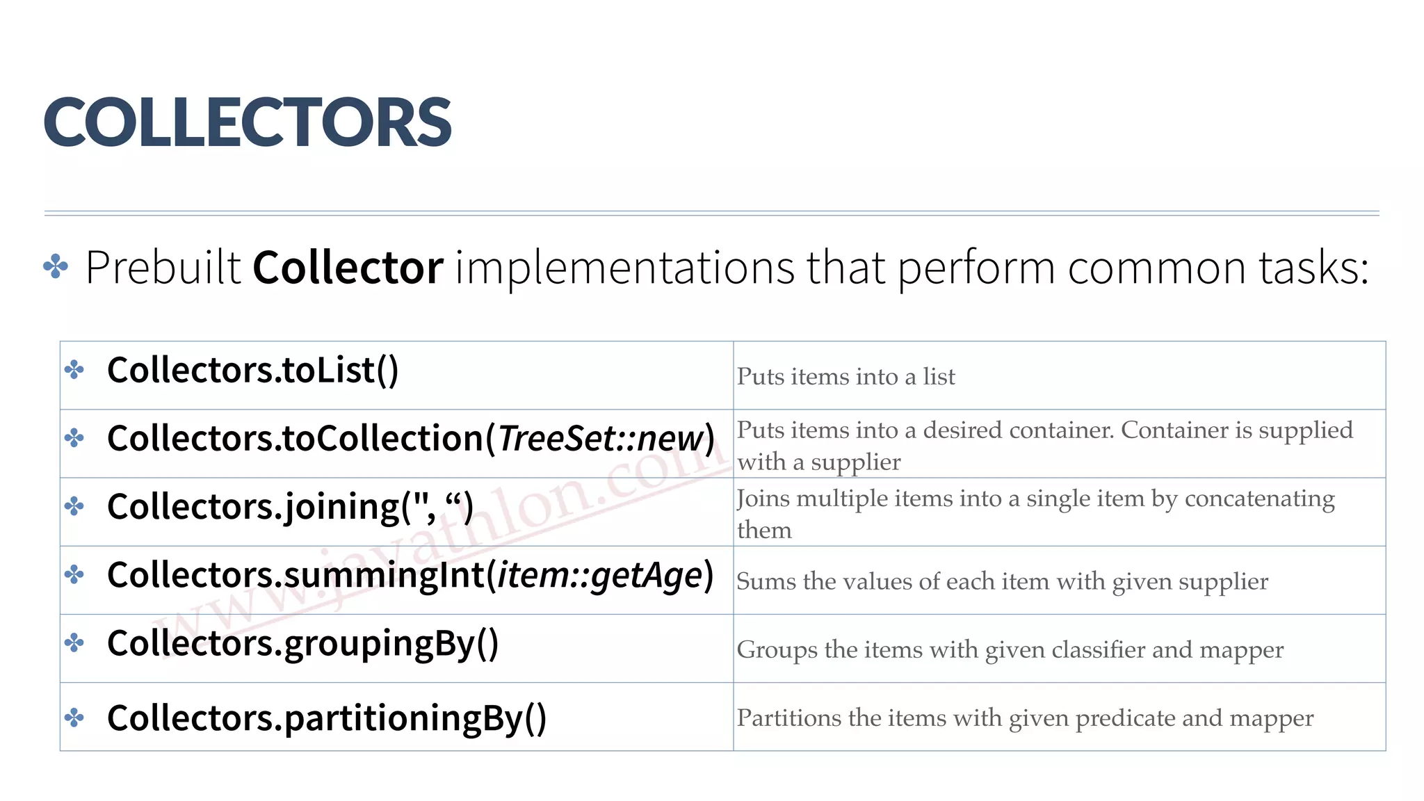 www.javathlon.com COLLECTORS ✤ Prebuilt Collector implementations that perform common tasks: ✤ Collectors.toList() Puts items into a list ✤ Collectors.toCollection(TreeSet::new) Puts items into a desired container. Container is supplied with a supplier ✤ Collectors.joining(", “) Joins multiple items into a single item by concatenating them ✤ Collectors.summingInt(item::getAge) Sums the values of each item with given supplier ✤ Collectors.groupingBy() Groups the items with given classiﬁer and mapper ✤ Collectors.partitioningBy() Partitions the items with given predicate and mapper 
