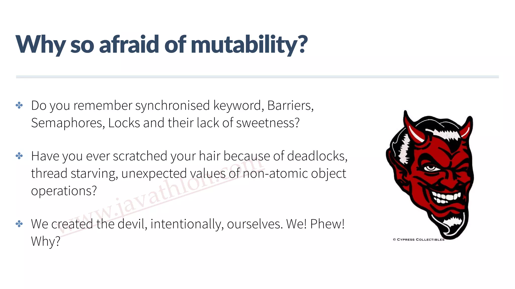 www.javathlon.com Why  so  afraid  of  mutability? ✤ Do you remember synchronised keyword, Barriers, Semaphores, Locks and their lack of sweetness? ✤ Have you ever scratched your hair because of deadlocks, thread starving, unexpected values of non-atomic object operations? ✤ We created the devil, intentionally, ourselves. We! Phew! Why? 