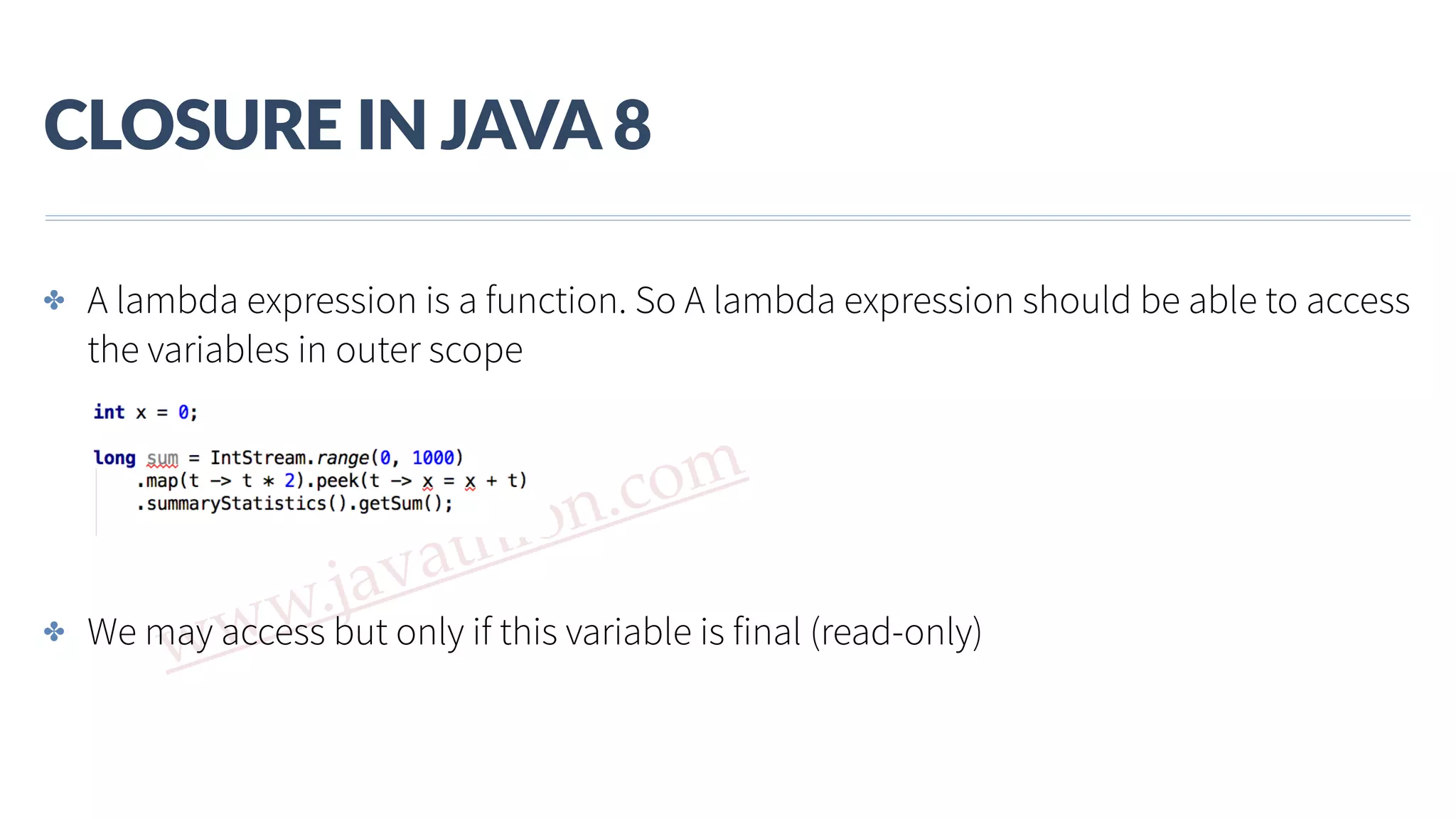 www.javathlon.com CLOSURE  IN  JAVA  8 ✤ A lambda expression is a function. So A lambda expression should be able to access the variables in outer scope ✤ We may access but only if this variable is final (read-only) 