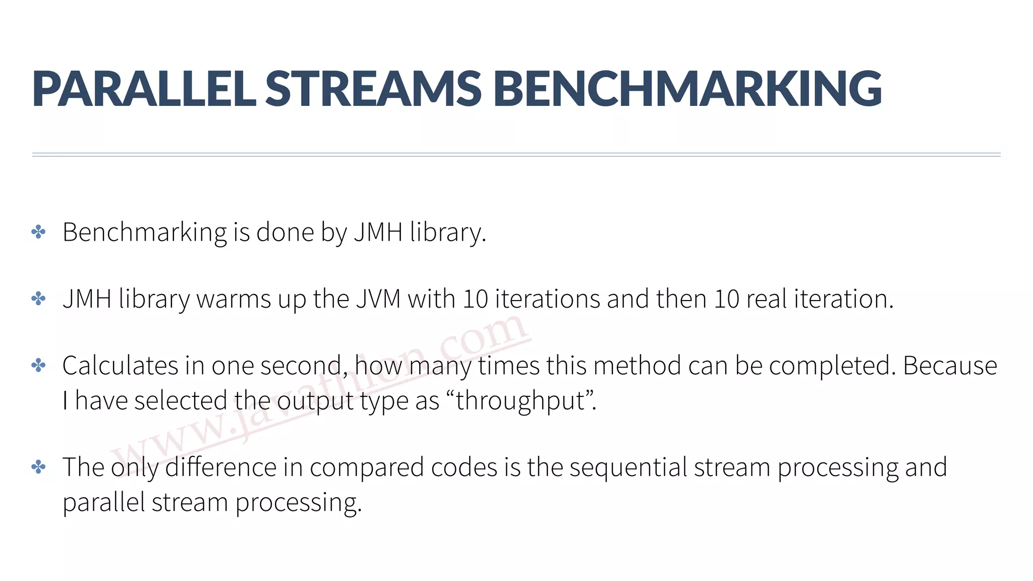 www.javathlon.com PARALLEL  STREAMS  BENCHMARKING ✤ Benchmarking is done by JMH library. ✤ JMH library warms up the JVM with 10 iterations and then 10 real iteration. ✤ Calculates in one second, how many times this method can be completed. Because I have selected the output type as “throughput”. ✤ The only diﬀerence in compared codes is the sequential stream processing and parallel stream processing. 