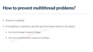 www.javathlon.com
How  to  prevent  multithread  problems?
✤ Prevent mutability
✤ If mutability is important, put the synchronisation block in the object.
✤ Use AtomicInteger instead of Integer
✤ Use ConcurrentHashMap instead of HashMap…
 