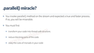 www.javathlon.com
.parallel()  miracle?
✤ You invoke parallel() method on the stream and expected a true and faster process.
If so, you will be miserable.
✤ You must first
✤ transform your code into thread-safe structure.
✤ reduce blocking parts of the code
✤ obey the rules of monads in your code
 