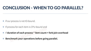 www.javathlon.com
CONCLUSION  -­‐  WHEN  TO  GO  PARALLEL?
✤ If our process is not IO-bound.
✤ If process for each item is CPU-bound and
✤ If duration of each process * item count > fork-join overhead
✤ Benchmark your operations before going parallel.
 