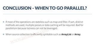 www.javathlon.com
CONCLUSION  -­‐  WHEN  TO  GO  PARALLEL?
✤ If most of the operations are stateless such as map and filter. If sort, distinct
methods are used, multiple passes or data caching will be required. Bad for
parallelism because laziness can not be leveraged.
✤ When source collection is eﬀiciently splittable such as ArrayList or Array.
 
