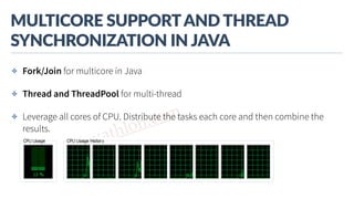 www.javathlon.com
MULTICORE  SUPPORT  AND  THREAD  
SYNCHRONIZATION  IN  JAVA
✤ Fork/Join for multicore in Java
✤ Thread and ThreadPool for multi-thread
✤ Leverage all cores of CPU. Distribute the tasks each core and then combine the
results.
 