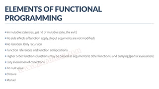 www.javathlon.com
ELEMENTS  OF  FUNCTIONAL  
PROGRAMMING
✤Immutable state (yes, get rid of mutable state, the evil.)
✤No side eﬀects of function apply. (Input arguments are not modified)
✤No iteration. Only recursion
✤Function references and function compositions
✤Higher order functions(functions may be passed as arguments to other functions) and currying (partial evaluation)
✤Lazy evaluation of collections
✤No null value
✤Closure
✤Monad
 