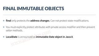 www.javathlon.com
FINAL  IMMUTABLE  OBJECTS
✤ final only protects the address changes. Can not protect state modifications.
✤ You must explicitly protect attributes with private access modifier and then prevent
setter methods.
✤ LocalDate is announced as immutable Date object in Java 8.
 