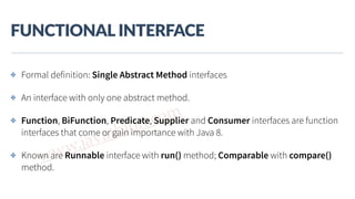 www.javathlon.com
FUNCTIONAL  INTERFACE
✤ Formal definition: Single Abstract Method interfaces
✤ An interface with only one abstract method.
✤ Function, BiFunction, Predicate, Supplier and Consumer interfaces are function
interfaces that come or gain importance with Java 8.
✤ Known are Runnable interface with run() method; Comparable with compare()
method.
 