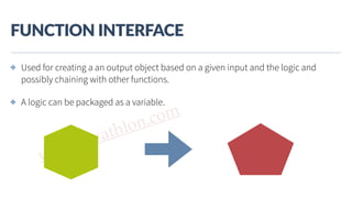 www.javathlon.com
FUNCTION  INTERFACE
✤ Used for creating a an output object based on a given input and the logic and
possibly chaining with other functions.
✤ A logic can be packaged as a variable.
 
