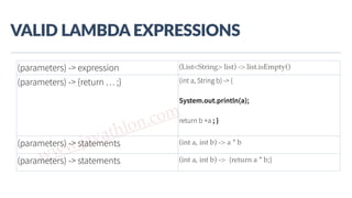 www.javathlon.com
VALID  LAMBDA  EXPRESSIONS
(parameters) -> expression (List<String> list) -> list.isEmpty()
(parameters) -> {return … ;} (int a, String b) -> {
System.out.println(a);
return b +a ; }
}(parameters) -> statements (int a, int b) -> a * b
(parameters) -> statements (int a, int b) -> {return a * b;}
 