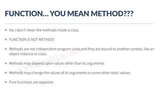 www.javathlon.com
FUNCTION…  YOU  MEAN  METHOD???
✤ No, I don’t mean the methods inside a class.
✤ FUNCTION IS NOT METHOD!
✤ Methods are not independent program units and they are bound to another context, like an
object instance or class.
✤ Methods may depend upon values other than its arguments
✤ Methods may change the values of its arguments or some other static values.
✤ Pure functions are opposite.
 