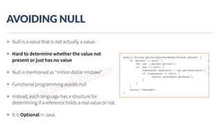 www.javathlon.com
AVOIDING  NULL
✤ Null is a value that is not actually a value.
✤ Hard to determine whether the value not
present or just has no value
✤ Null is mentioned as “millon dollar mistake”
✤ Functional programming avoids null
✤ Instead, each language has a structure for
determining if a reference holds a real value or not.
✤ It is Optional in Java.
 
