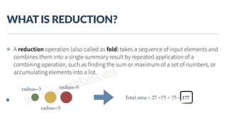 www.javathlon.com
WHAT  IS  REDUCTION?
✤ A reduction operation (also called as fold) takes a sequence of input elements and
combines them into a single summary result by repeated application of a
combining operation, such as finding the sum or maximum of a set of numbers, or
accumulating elements into a list.
radius=3
radius=5
radius=5
Total area = 27 +75 + 75 = 177
 