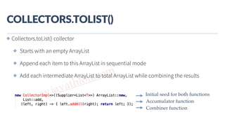 www.javathlon.com
COLLECTORS.TOLIST()
Combiner function
Accumulator function
Initial seed for both functions
✤ Collectors.toList() collector
✤ Starts with an empty ArrayList
✤ Append each item to this ArrayList in sequential mode
✤ Add each intermediate ArrayList to total ArrayList while combining the results
 