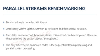 www.javathlon.com
PARALLEL  STREAMS  BENCHMARKING
✤ Benchmarking is done by JMH library.
✤ JMH library warms up the JVM with 10 iterations and then 10 real iteration.
✤ Calculates in one second, how many times this method can be completed. Because
I have selected the output type as “throughput”.
✤ The only diﬀerence in compared codes is the sequential stream processing and
parallel stream processing.
 