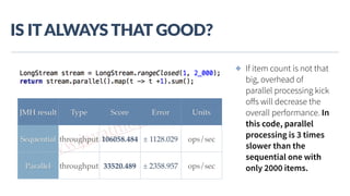 www.javathlon.com
IS  IT  ALWAYS  THAT  GOOD?
✤ If item count is not that
big, overhead of
parallel processing kick
oﬀs will decrease the
overall performance. In
this code, parallel
processing is 3 times
slower than the
sequential one with
only 2000 items.
JMH result Type Score Error Units
Sequential throughput 106058.484 ± 1128.029 ops/sec
Parallel throughput 33520.489 ± 2358.957 ops/sec
 