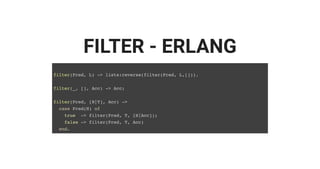 FILTER - ERLANG
filter(Pred, L) -> lists:reverse(filter(Pred, L,[])).
filter(_, [], Acc) -> Acc;
filter(Pred, [H|T], Acc) ->
case Pred(H) of
true -> filter(Pred, T, [H|Acc]);
false -> filter(Pred, T, Acc)
end.
 