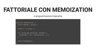 FATTORIALE CON MEMOIZATION
in programmazione imperativa
function factorial($n) {
static $cache = array();
if($n == 1) return 1;
if(! array_key_exists($n, $cache)) {
$cache[$n] = $n * factorial($n - 1);
}
return $cache[$n];
}
 