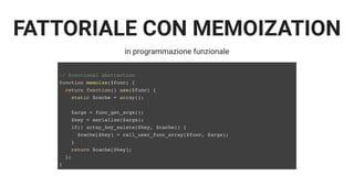 FATTORIALE CON MEMOIZATION
in programmazione funzionale
// functional abstraction
function memoize($func) {
return function() use($func) {
static $cache = array();
$args = func_get_args();
$key = serialize($args);
if(! array_key_exists($key, $cache)) {
$cache[$key] = call_user_func_array($func, $args);
}
return $cache[$key];
};
}
 