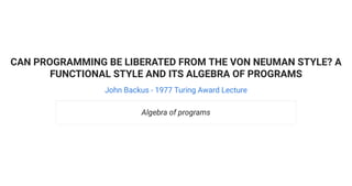 CAN PROGRAMMING BE LIBERATED FROM THE VON NEUMAN STYLE? A
FUNCTIONAL STYLE AND ITS ALGEBRA OF PROGRAMS
John Backus - 1977 Turing Award Lecture
Algebra of programs
 