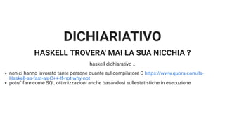 DICHIARIATIVO
HASKELL TROVERA' MAI LA SUA NICCHIA ?
haskell dichiarativo ..
non ci hanno lavorato tante persone quante sul compilatore C
potra' fare come SQL ottimizzazioni anche basandosi sullestatistiche in esecuzione
https://www.quora.com/Is-
Haskell-as-fast-as-C++-If-not-why-not
 