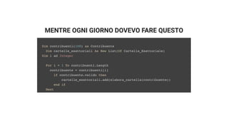 MENTRE OGNI GIORNO DOVEVO FARE QUESTO
Dim contribuenti(100) as Contribuente
Dim cartelle_esattoriali As New List(Of Cartella_Esattoriale)
Dim i ad Integer
For i = 1 To contribuenti.Length
contribuente = contribuenti[i]
if contribuente.valido then
cartelle_esattoriali.add(elabora_cartella(contribuente))
end if
Next
 