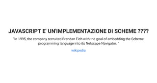 JAVASCRIPT E' UN'IMPLEMENTAZIONE DI SCHEME ????
"In 1995, the company recruited Brendan Eich with the goal of embedding the Scheme
programming language into its Netscape Navigator. "
wikipedia
 