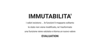 IMMUTABILITA'
i valori esistono ... le funzioni li mappano soltanto
lo stato non viene modi cato, ne' trasformato
una funzione viene valutata e ritorna un nuovo valore
EVALUATION
 