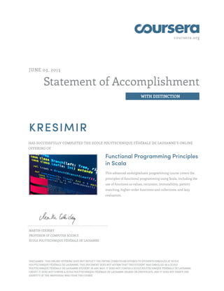 coursera.org
Statement of Accomplishment
WITH DISTINCTION
JUNE 03, 2013
KRESIMIR
HAS SUCCESSFULLY COMPLETED THE ECOLE POLYTECHNIQUE FÉDÉRALE DE LAUSANNE’S ONLINE
OFFERING OF
Functional Programming Principles
in Scala
This advanced undergraduate programming course covers the
principles of functional programming using Scala, including the
use of functions as values, recursion, immutability, pattern
matching, higher-order functions and collections, and lazy
evaluation.
MARTIN ODERSKY
PROFESSOR OF COMPUTER SCIENCE
ÉCOLE POLYTECHNIQUE FÉDÉRALE DE LAUSANNE
DISCLAIMER : THIS ONLINE OFFERING DOES NOT REFLECT THE ENTIRE CURRICULUM OFFERED TO STUDENTS ENROLLED AT ECOLE
POLYTECHNIQUE FÉDÉRALE DE LAUSANNE. THIS DOCUMENT DOES NOT AFFIRM THAT THIS STUDENT WAS ENROLLED AS A ECOLE
POLYTECHNIQUE FÉDÉRALE DE LAUSANNE STUDENT IN ANY WAY; IT DOES NOT CONFER A ECOLE POLYTECHNIQUE FÉDÉRALE DE LAUSANNE
CREDIT; IT DOES NOT CONFER A ECOLE POLYTECHNIQUE FÉDÉRALE DE LAUSANNE DEGREE OR CERTIFICATE; AND IT DOES NOT VERIFY THE
IDENTITY OF THE INDIVIDUAL WHO TOOK THE COURSE.
 