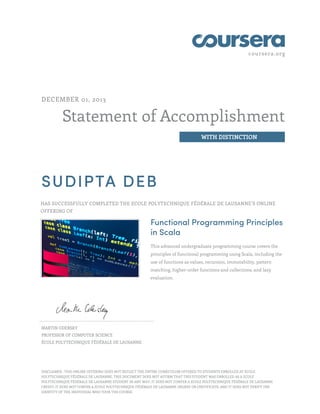 coursera.org
Statement of Accomplishment
WITH DISTINCTION
DECEMBER 01, 2013
SUDIPTA DEB
HAS SUCCESSFULLY COMPLETED THE ECOLE POLYTECHNIQUE FÉDÉRALE DE LAUSANNE’S ONLINE
OFFERING OF
Functional Programming Principles
in Scala
This advanced undergraduate programming course covers the
principles of functional programming using Scala, including the
use of functions as values, recursion, immutability, pattern
matching, higher-order functions and collections, and lazy
evaluation.
MARTIN ODERSKY
PROFESSOR OF COMPUTER SCIENCE
ÉCOLE POLYTECHNIQUE FÉDÉRALE DE LAUSANNE
DISCLAIMER : THIS ONLINE OFFERING DOES NOT REFLECT THE ENTIRE CURRICULUM OFFERED TO STUDENTS ENROLLED AT ECOLE
POLYTECHNIQUE FÉDÉRALE DE LAUSANNE. THIS DOCUMENT DOES NOT AFFIRM THAT THIS STUDENT WAS ENROLLED AS A ECOLE
POLYTECHNIQUE FÉDÉRALE DE LAUSANNE STUDENT IN ANY WAY; IT DOES NOT CONFER A ECOLE POLYTECHNIQUE FÉDÉRALE DE LAUSANNE
CREDIT; IT DOES NOT CONFER A ECOLE POLYTECHNIQUE FÉDÉRALE DE LAUSANNE DEGREE OR CERTIFICATE; AND IT DOES NOT VERIFY THE
IDENTITY OF THE INDIVIDUAL WHO TOOK THE COURSE.
 