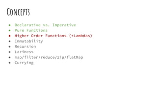 Concepts
● Declarative vs. Imperative
● Pure Functions
● Higher Order Functions (+Lambdas)
● Immutability
● Recursion
● Laziness
● map/filter/reduce/zip/flatMap
● Currying
 