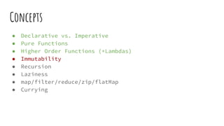 Concepts
● Declarative vs. Imperative
● Pure Functions
● Higher Order Functions (+Lambdas)
● Immutability
● Recursion
● Laziness
● map/filter/reduce/zip/flatMap
● Currying
 