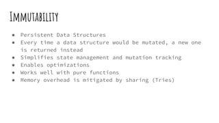 Immutability
● Persistent Data Structures
● Every time a data structure would be mutated, a new one
is returned instead
● Simplifies state management and mutation tracking
● Enables optimizations
● Works well with pure functions
● Memory overhead is mitigated by sharing (Tries)
 