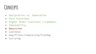 Concepts
● Declarative vs. Imperative
● Pure Functions
● Higher Order Functions (+Lambdas)
● Immutability
● Recursion
● Laziness
● map/filter/reduce/zip/flatMap
● Currying
 