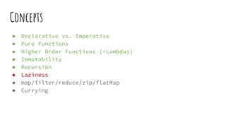 Concepts
● Declarative vs. Imperative
● Pure Functions
● Higher Order Functions (+Lambdas)
● Immutability
● Recursion
● Laziness
● map/filter/reduce/zip/flatMap
● Currying
 