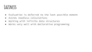 Laziness
● Evaluation is deferred to the last possible moment
● Avoids needless calculations
● Working with infinite data structures
● Works very well with declarative programming
 