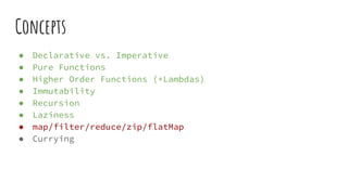 Concepts
● Declarative vs. Imperative
● Pure Functions
● Higher Order Functions (+Lambdas)
● Immutability
● Recursion
● Laziness
● map/filter/reduce/zip/flatMap
● Currying
 