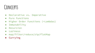 Concepts
● Declarative vs. Imperative
● Pure Functions
● Higher Order Functions (+Lambdas)
● Immutability
● Recursion
● Laziness
● map/filter/reduce/zip/flatMap
● Currying
 