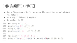 Immutability in practice
● Data Structures don’t necessarily need to be persistent
in nature
● Use map / filter / reduce
● Examples in JS:
 