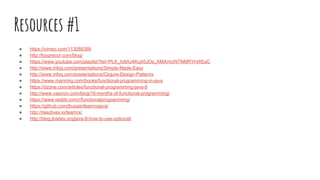 Resources #1
● https://vimeo.com/113588389
● http://looprecur.com/blog/
● https://www.youtube.com/playlist?list=PLK_hdtAJ4KqX0JOs_KMAmUNTNMRYhWEaC
● http://www.infoq.com/presentations/Simple-Made-Easy
● http://www.infoq.com/presentations/Clojure-Design-Patterns
● https://www.manning.com/books/functional-programming-in-java
● https://dzone.com/articles/functional-programming-java-8
● http://www.vasinov.com/blog/16-months-of-functional-programming/
● https://www.reddit.com/r/functionalprogramming/
● https://github.com/jhusain/learnrxjava/
● http://reactivex.io/learnrx/
● http://blog.jhades.org/java-8-how-to-use-optional/
 