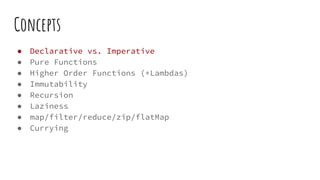 Concepts
● Declarative vs. Imperative
● Pure Functions
● Higher Order Functions (+Lambdas)
● Immutability
● Recursion
● Laziness
● map/filter/reduce/zip/flatMap
● Currying
 