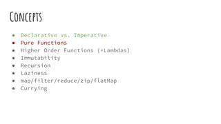 Concepts
● Declarative vs. Imperative
● Pure Functions
● Higher Order Functions (+Lambdas)
● Immutability
● Recursion
● Laziness
● map/filter/reduce/zip/flatMap
● Currying
 
