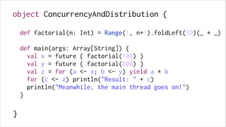 object ConcurrencyAndDistribution {
!

def factorial(n: Int) = Range(1, n+1).foldLeft(1D)(_ * _)
!

def main(args: Array[String]) {
val x = future { factorial(100) }
val y = future { factorial(200) }
val z = for (a <- x; b <- y) yield a * b
for (c <- z) println("Result: " + c)
println("Meanwhile, the main thread goes on!")
}
!

}

 