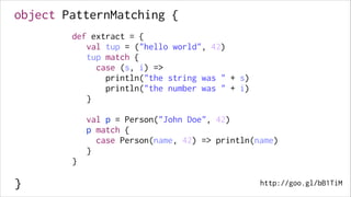 object PatternMatching {
!

def extract = {
val tup = ("hello world", 42)
tup match {
case (s, i) =>
println("the string was " + s)
println("the number was " + i)
}

!
!
!
!
!

!

val p = Person("John Doe", 42)
p match {
case Person(name, 42) => println(name)
}

!
!
!

}

!

}

http://goo.gl/bB1TiM

 